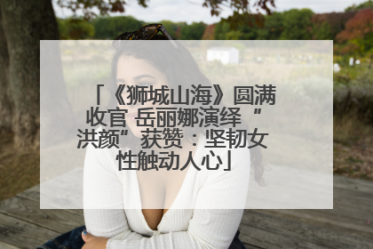 《狮城山海》圆满收官 岳丽娜演绎“洪颜”获赞：坚韧女性触动人心