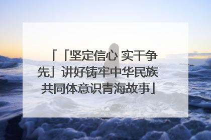 「坚定信心 实干争先」讲好铸牢中华民族共同体意识青海故事
