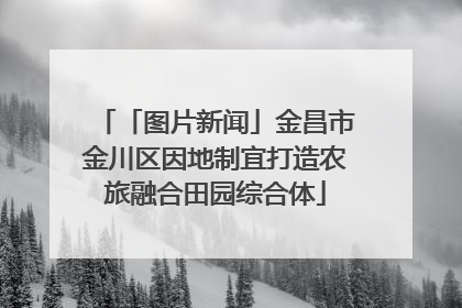 「图片新闻」金昌市金川区因地制宜打造农旅融合田园综合体