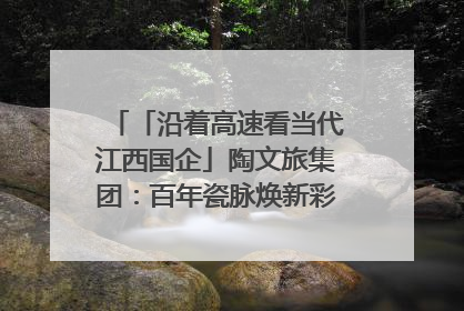 「沿着高速看当代江西国企」陶文旅集团：百年瓷脉焕新彩 文旅融合谱华章