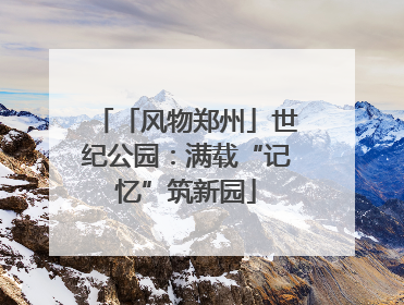 「风物郑州」世纪公园：满载“记忆”筑新园