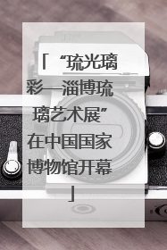 “琉光璃彩—淄博琉璃艺术展”在中国国家博物馆开幕