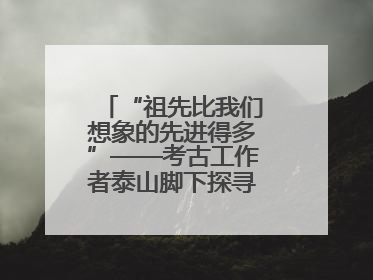 “祖先比我们想象的先进得多”——考古工作者泰山脚下探寻中华文明起源
