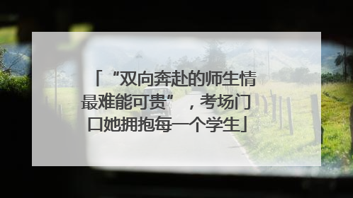 “双向奔赴的师生情最难能可贵”，考场门口她拥抱每一个学生