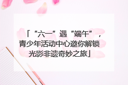 “六一”遇“端午”，青少年活动中心邀你解锁光影非遗奇妙之旅