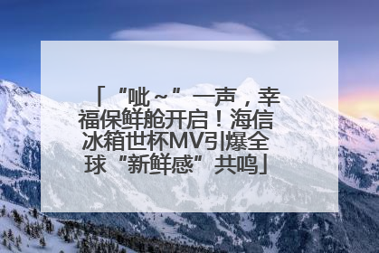 “呲～”一声，幸福保鲜舱开启！海信冰箱世杯MV引爆全球“新鲜感”共鸣