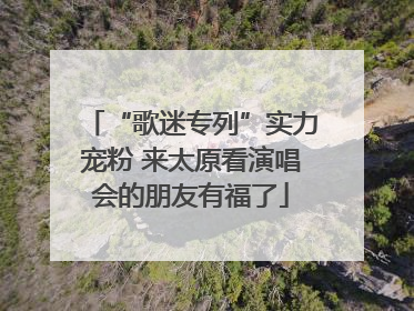 “歌迷专列”实力宠粉 来太原看演唱会的朋友有福了