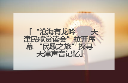 “沧海有龙吟——天津民歌赏读会”拉开序幕 “民歌之旅”探寻天津声音记忆