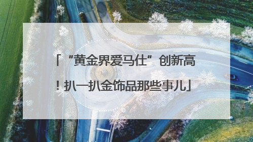 “黄金界爱马仕”创新高！扒一扒金饰品那些事儿