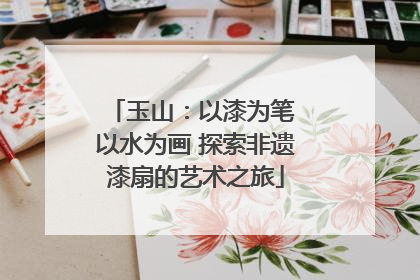 玉山：以漆为笔 以水为画 探索非遗漆扇的艺术之旅