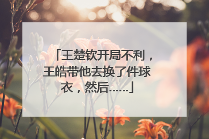 王楚钦开局不利，王皓带他去换了件球衣，然后……