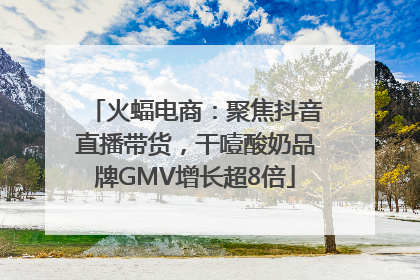 火蝠电商：聚焦抖音直播带货，干噎酸奶品牌GMV增长超8倍