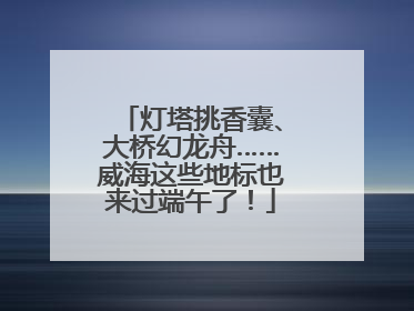 灯塔挑香囊、大桥幻龙舟……威海这些地标也来过端午了！