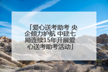 爱心送考助考 央企倾力护航 中建七局连续15年开展爱心送考助考活动