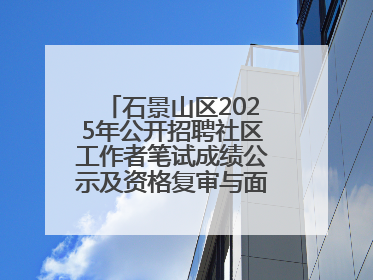 石景山区2025年公开招聘社区工作者笔试成绩公示及资格复审与面试通知