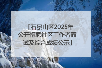 石景山区2025年公开招聘社区工作者面试及综合成绩公示