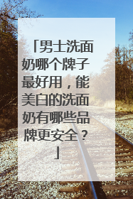 男士洗面奶哪个牌子最好用，能美白的洗面奶有哪些品牌更安全？