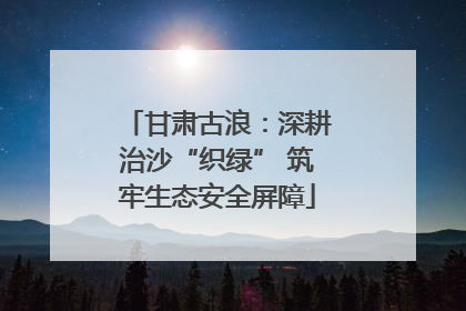 甘肃古浪：深耕治沙“织绿” 筑牢生态安全屏障