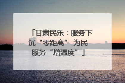 甘肃民乐：服务下沉“零距离” 为民服务“增温度”