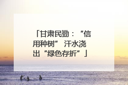 甘肃民勤：“信用种树” 汗水浇出“绿色存折”