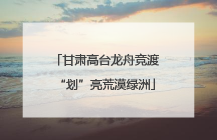 甘肃高台龙舟竞渡“划”亮荒漠绿洲