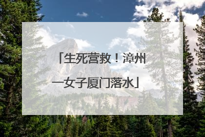 生死营救！漳州一女子厦门落水