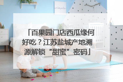 百果园门店西瓜缘何好吃？江苏盐城产地溯源解锁“甜蜜”密码