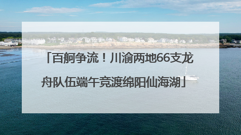 百舸争流！川渝两地66支龙舟队伍端午竞渡绵阳仙海湖