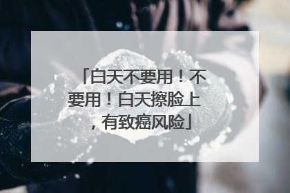 白天不要用！不要用！白天擦脸上，有致癌风险