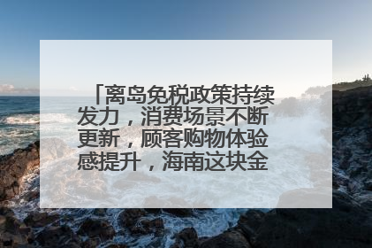 离岛免税政策持续发力，消费场景不断更新，顾客购物体验感提升，海南这块金字招牌够亮！