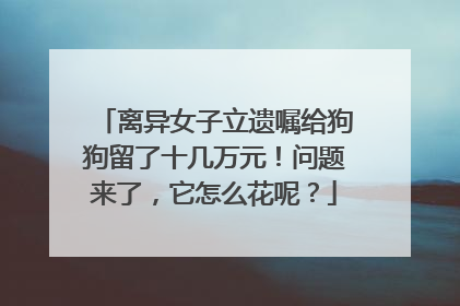 离异女子立遗嘱给狗狗留了十几万元！问题来了，它怎么花呢？