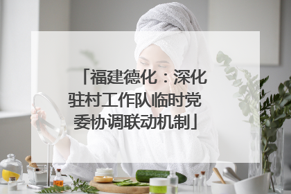 福建德化：深化驻村工作队临时党委协调联动机制
