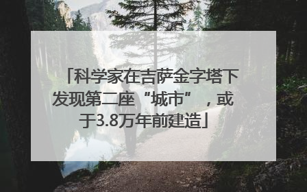 科学家在吉萨金字塔下发现第二座“城市”，或于3.8万年前建造