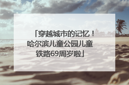 穿越城市的记忆！哈尔滨儿童公园儿童铁路69周岁啦