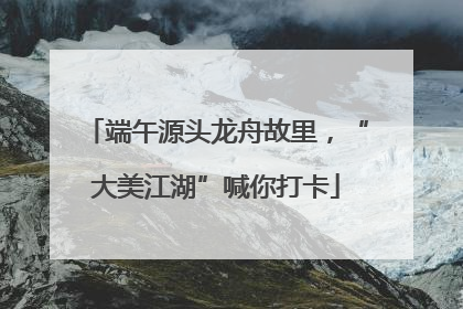 端午源头龙舟故里,“大美江湖”喊你打卡