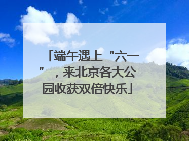 端午遇上“六一”，来北京各大公园收获双倍快乐