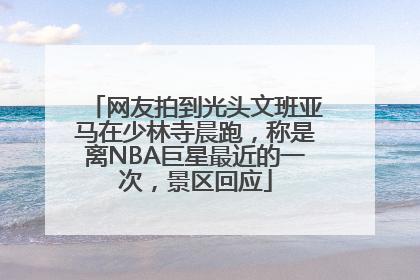 网友拍到光头文班亚马在少林寺晨跑，称是离NBA巨星最近的一次，景区回应
