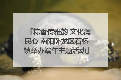 粽香传雅韵 文化润民心 南阳卧龙区石桥镇举办端午主题活动