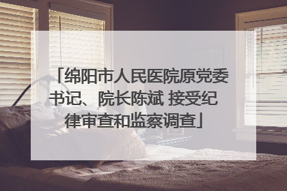 绵阳市人民医院原党委书记、院长陈斌 接受纪律审查和监察调查