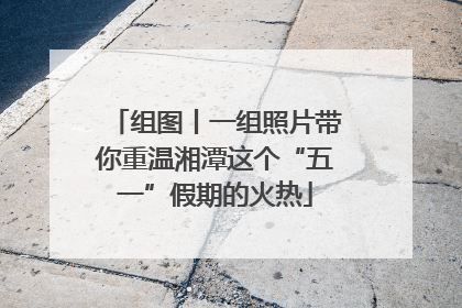 组图丨一组照片带你重温湘潭这个“五一”假期的火热