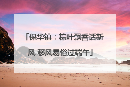 保华镇：粽叶飘香话新风 移风易俗过端午