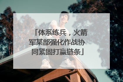 体系练兵，火箭军某部强化作战协同紧固打赢链条
