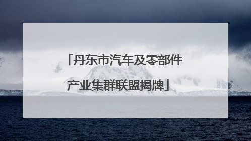 丹东市汽车及零部件产业集群联盟揭牌