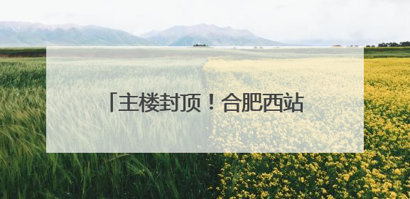主楼封顶！合肥西站建设迎来重要进展