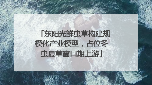 东阳光鲜虫草构建规模化产业模型，占位冬虫夏草窗口期上游