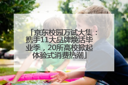 京东校园万试大集：携手11大品牌焕活毕业季，20所高校掀起体验式消费热潮