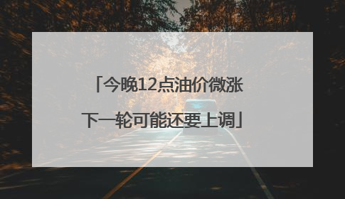今晚12点油价微涨 下一轮可能还要上调