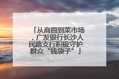 从商圈到菜市场，广发银行长沙人民路支行积极守护群众“钱袋子”