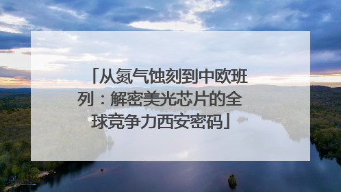 从氮气蚀刻到中欧班列：解密美光芯片的全球竞争力西安密码