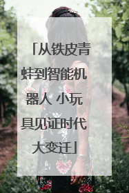 从铁皮青蛙到智能机器人 小玩具见证时代大变迁